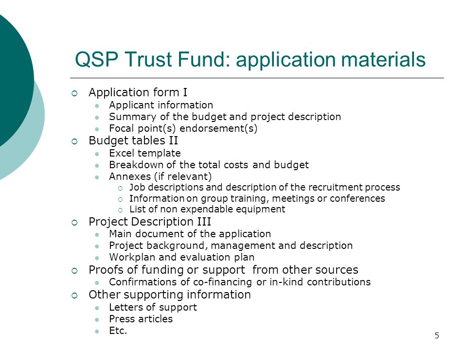 5 QSP Trust Fund: application materials Application form I Applicant information Summary of the budget and project description Focal point(s) endorsement(s) Budget tables II Excel template Breakdown of the total costs and budget Annexes (if relevant) Job descriptions and description of the recruitment process Information on group training, meetings or conferences List of non expendable equipment Project Description III Main document of the application Project background, management and description Workplan and evaluation plan Proofs of funding or support from other sources Confirmations of co-financing or in-kind contributions Other supporting information Letters of support Press articles Etc.