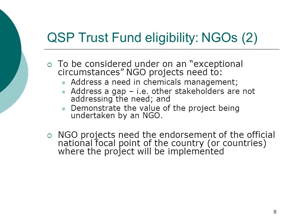8 QSP Trust Fund eligibility: NGOs (2) To be considered under on an exceptional circumstances NGO projects need to: Address a need in chemicals management; Address a gap – i.e.
