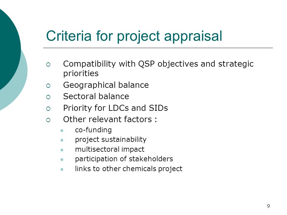 9 Criteria for project appraisal Compatibility with QSP objectives and strategic priorities Geographical balance Sectoral balance Priority for LDCs and SIDs Other relevant factors : co-funding project sustainability multisectoral impact participation of stakeholders links to other chemicals project