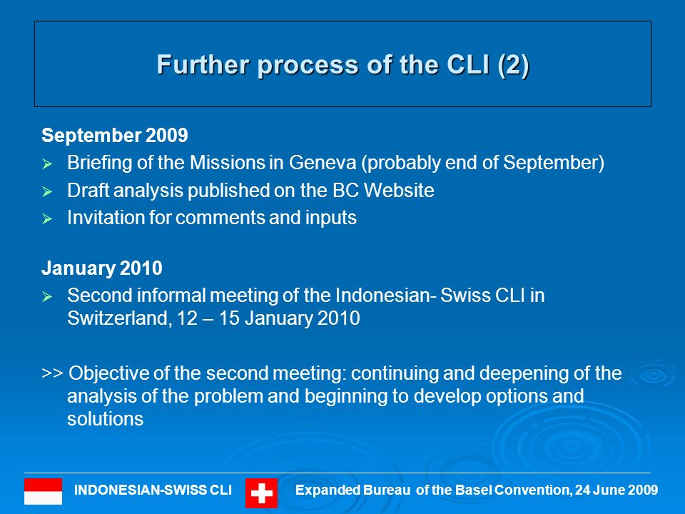 INDONESIAN-SWISS CLIExpanded Bureau of the Basel Convention, 24 June 2009 Further process of the CLI (2) September 2009 Briefing of the Missions in Geneva (probably end of September) Draft analysis published on the BC Website Invitation for comments and inputs January 2010 Second informal meeting of the Indonesian- Swiss CLI in Switzerland, 12 – 15 January 2010 >> Objective of the second meeting: continuing and deepening of the analysis of the problem and beginning to develop options and solutions