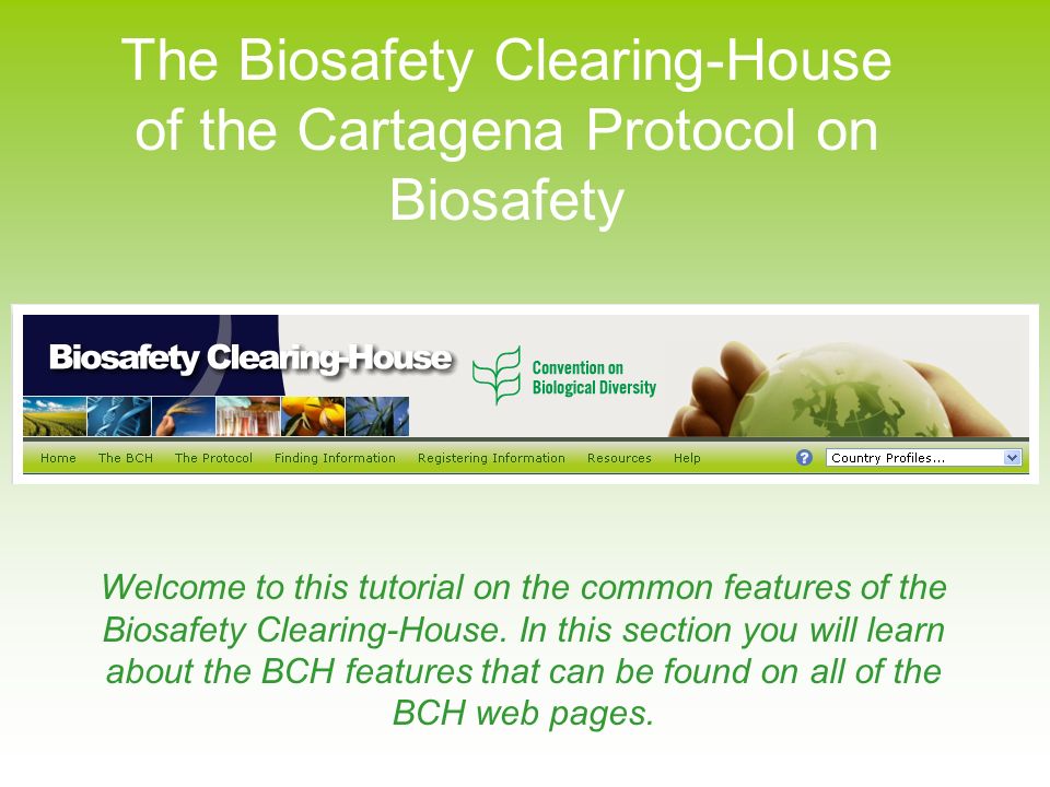 The Biosafety Clearing-House of the Cartagena Protocol on Biosafety Welcome to this tutorial on the common features of the Biosafety Clearing-House.