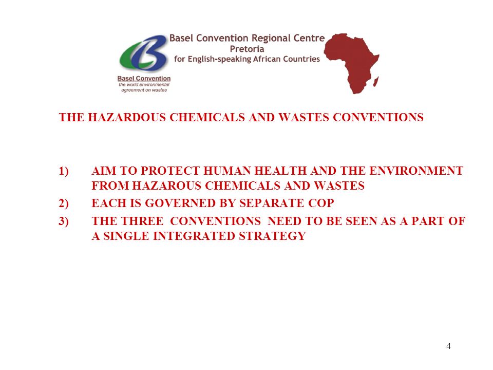 4 THE HAZARDOUS CHEMICALS AND WASTES CONVENTIONS 1)AIM TO PROTECT HUMAN HEALTH AND THE ENVIRONMENT FROM HAZAROUS CHEMICALS AND WASTES 2)EACH IS GOVERNED BY SEPARATE COP 3)THE THREE CONVENTIONS NEED TO BE SEEN AS A PART OF A SINGLE INTEGRATED STRATEGY