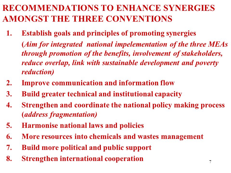7 1.Establish goals and principles of promoting synergies (Aim for integrated national impelementation of the three MEAs through promotion of the benefits, involvement of stakeholders, reduce overlap, link with sustainable development and poverty reduction) 2.