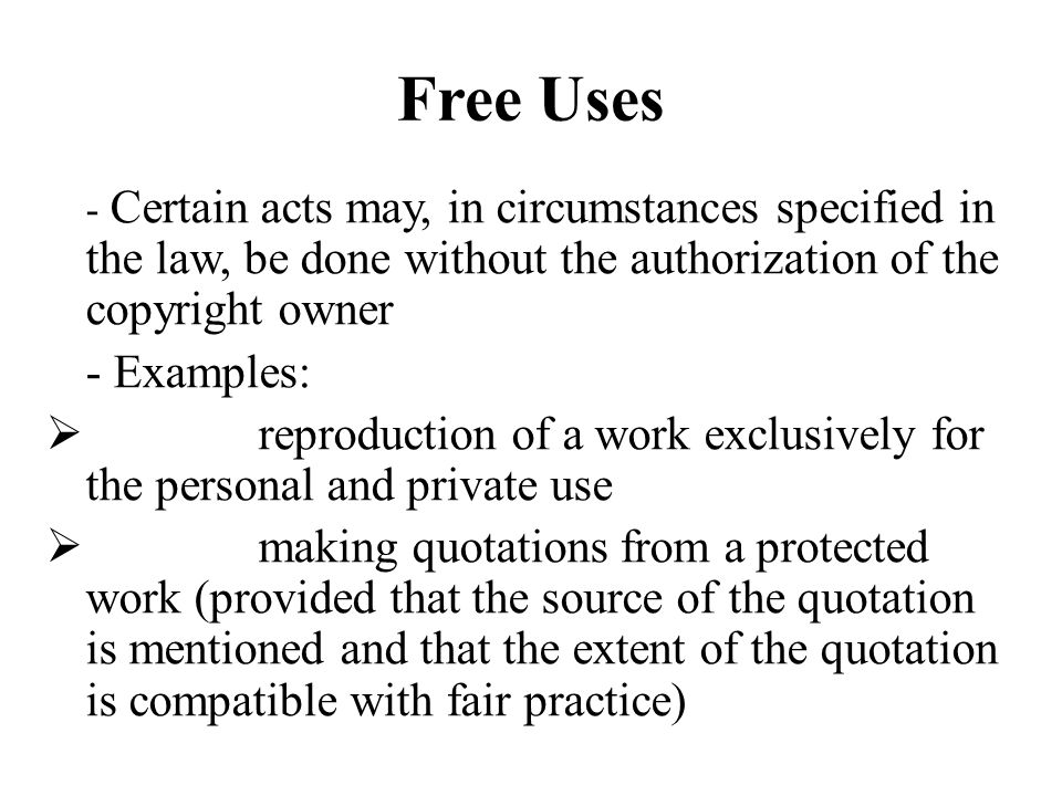 Free Uses - Certain acts may, in circumstances specified in the law, be done without the authorization of the copyright owner - Examples: reproduction of a work exclusively for the personal and private use making quotations from a protected work (provided that the source of the quotation is mentioned and that the extent of the quotation is compatible with fair practice)