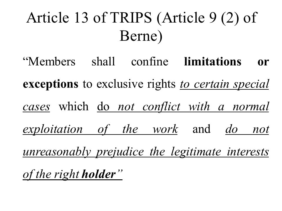 Article 13 of TRIPS (Article 9 (2) of Berne) Members shall confine limitations or exceptions to exclusive rights to certain special cases which do not conflict with a normal exploitation of the work and do not unreasonably prejudice the legitimate interests of the right holder