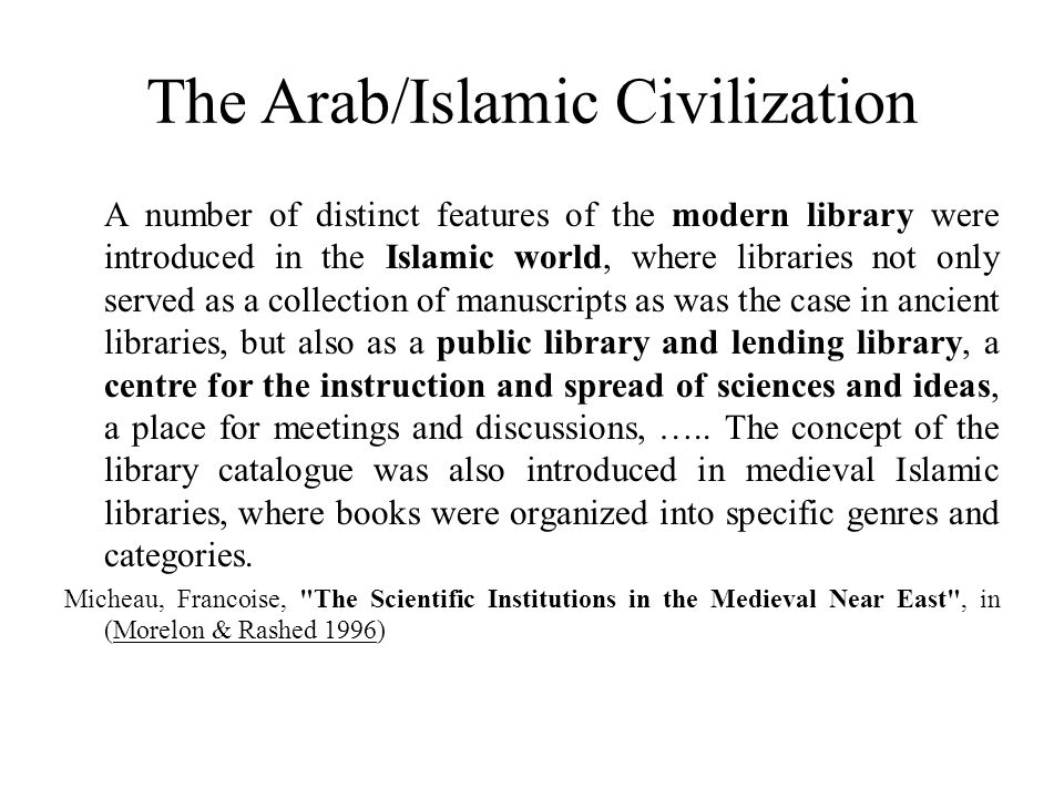 The Arab/Islamic Civilization A number of distinct features of the modern library were introduced in the Islamic world, where libraries not only served as a collection of manuscripts as was the case in ancient libraries, but also as a public library and lending library, a centre for the instruction and spread of sciences and ideas, a place for meetings and discussions, …..
