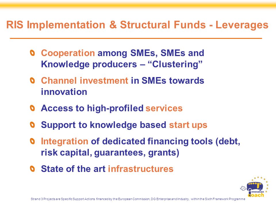 Cooperation among SMEs, SMEs and Knowledge producers – Clustering Channel investment in SMEs towards innovation Access to high-profiled services Support to knowledge based start ups Integration of dedicated financing tools (debt, risk capital, guarantees, grants) State of the art infrastructures RIS Implementation & Structural Funds - Leverages Strand 3 Projects are Specific Support Actions financed by the European Commission, DG Enterprise and Industry, within the Sixth Framework Programme