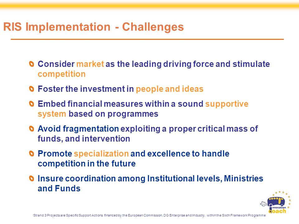 Consider market as the leading driving force and stimulate competition Foster the investment in people and ideas Embed financial measures within a sound supportive system based on programmes Avoid fragmentation exploiting a proper critical mass of funds, and intervention Promote specialization and excellence to handle competition in the future Insure coordination among Institutional levels, Ministries and Funds RIS Implementation - Challenges Strand 3 Projects are Specific Support Actions financed by the European Commission, DG Enterprise and Industry, within the Sixth Framework Programme