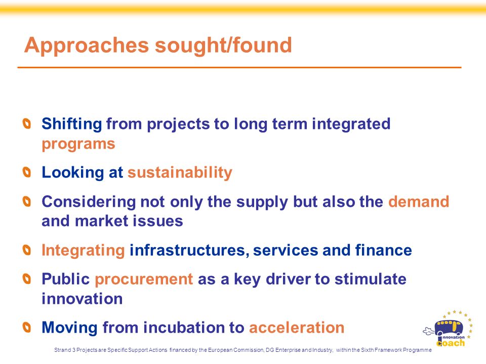 Approaches sought/found Shifting from projects to long term integrated programs Looking at sustainability Considering not only the supply but also the demand and market issues Integrating infrastructures, services and finance Public procurement as a key driver to stimulate innovation Moving from incubation to acceleration Strand 3 Projects are Specific Support Actions financed by the European Commission, DG Enterprise and Industry, within the Sixth Framework Programme
