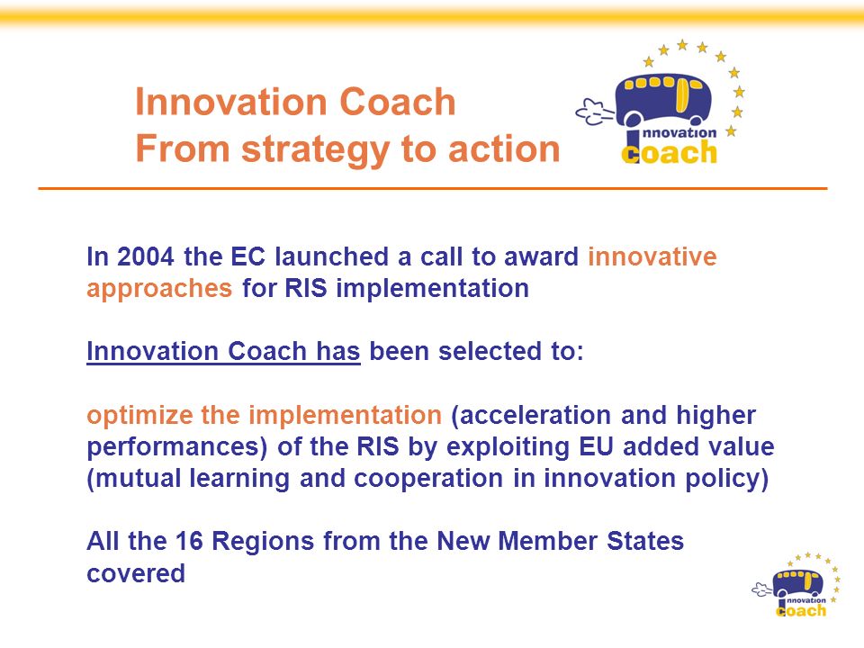 Strand 3 Projects are Specific Support Actions financed by the European Commission, DG Enterprise and Industry, within the Sixth Framework Programme In 2004 the EC launched a call to award innovative approaches for RIS implementation Innovation Coach has been selected to: optimize the implementation (acceleration and higher performances) of the RIS by exploiting EU added value (mutual learning and cooperation in innovation policy) All the 16 Regions from the New Member States covered Innovation Coach From strategy to action