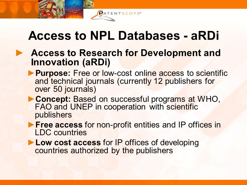 Access to NPL Databases - aRDi Access to Research for Development and Innovation (aRDi) Purpose: Free or low-cost online access to scientific and technical journals (currently 12 publishers for over 50 journals) Concept: Based on successful programs at WHO, FAO and UNEP in cooperation with scientific publishers Free access for non-profit entities and IP offices in LDC countries Low cost access for IP offices of developing countries authorized by the publishers