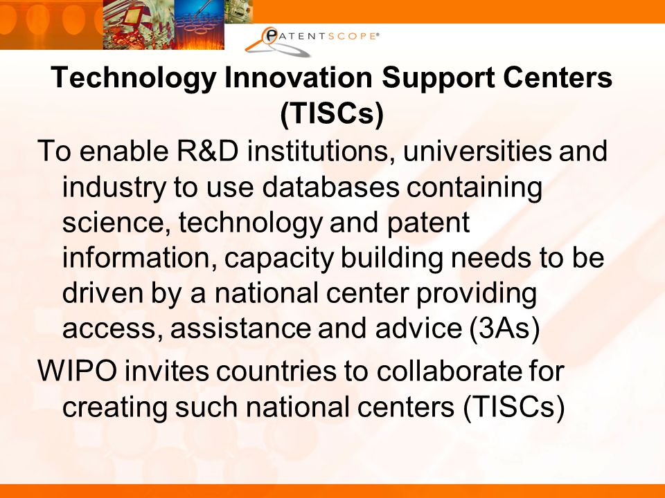 Technology Innovation Support Centers (TISCs) To enable R&D institutions, universities and industry to use databases containing science, technology and patent information, capacity building needs to be driven by a national center providing access, assistance and advice (3As) WIPO invites countries to collaborate for creating such national centers (TISCs)