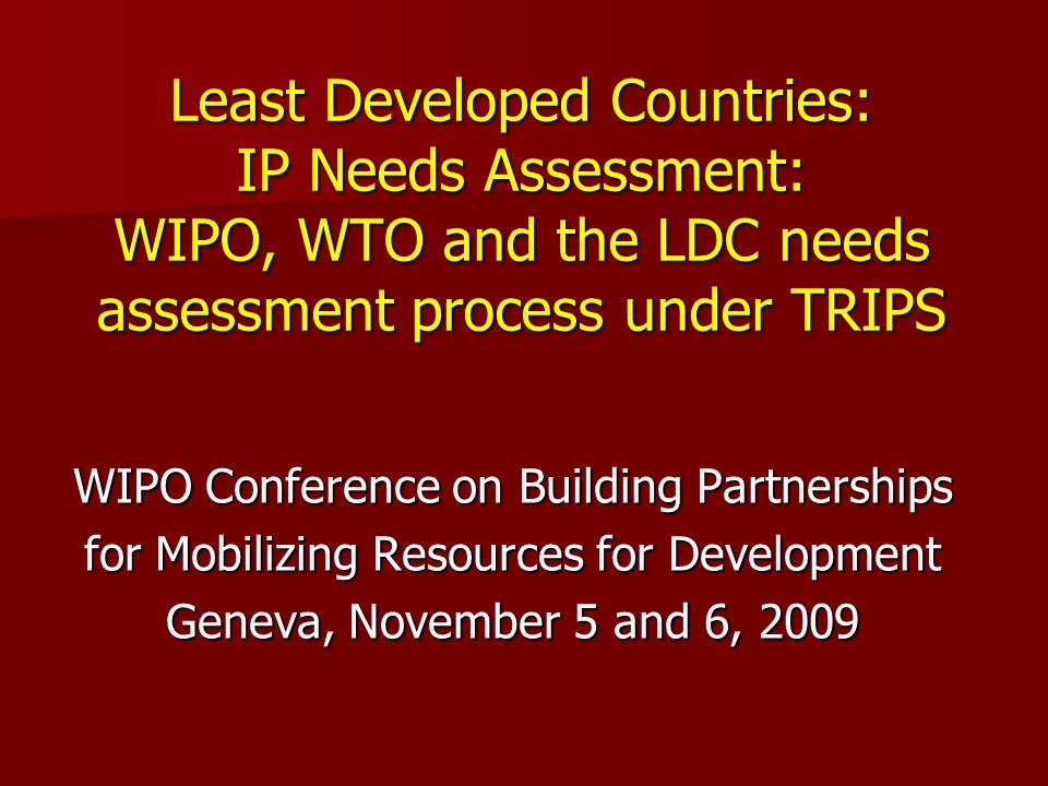 Least Developed Countries: IP Needs Assessment: WIPO, WTO and the LDC needs assessment process under TRIPS WIPO Conference on Building Partnerships for Mobilizing Resources for Development Geneva, November 5 and 6, 2009