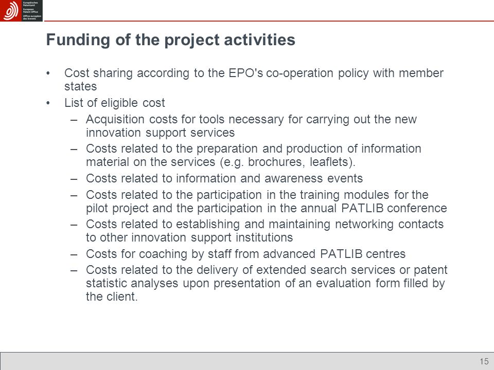 15 Funding of the project activities Cost sharing according to the EPO s co-operation policy with member states List of eligible cost –Acquisition costs for tools necessary for carrying out the new innovation support services –Costs related to the preparation and production of information material on the services (e.g.