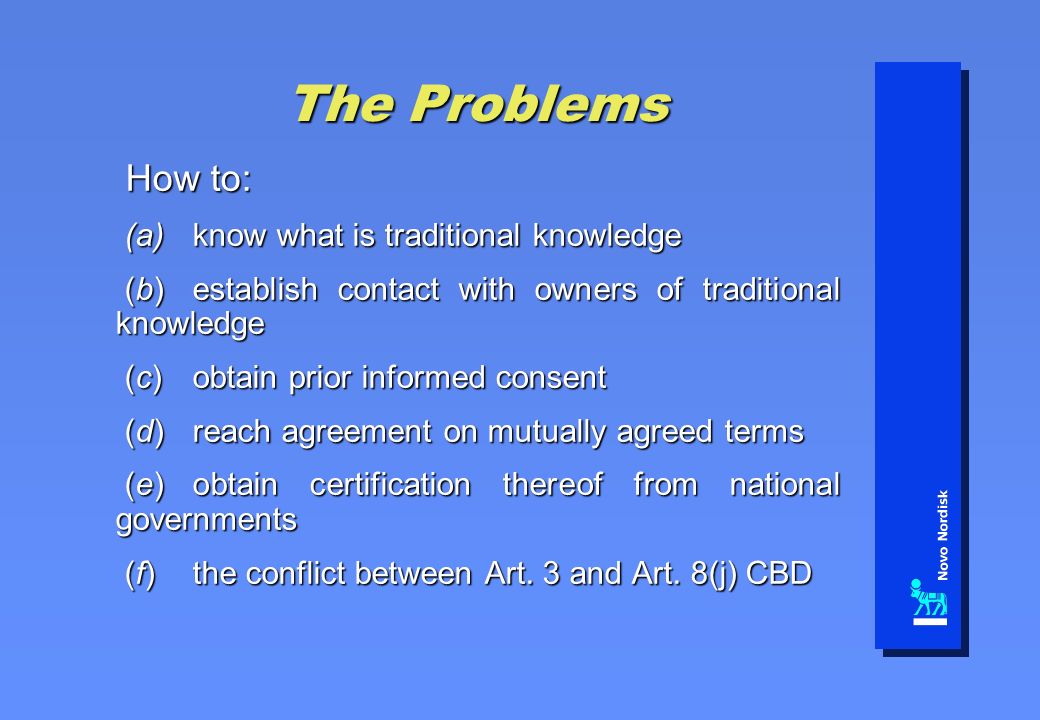 The Problems How to: How to: (a)know what is traditional knowledge (a)know what is traditional knowledge (b)establish contact with owners of traditional knowledge (b)establish contact with owners of traditional knowledge (c)obtain prior informed consent (c)obtain prior informed consent (d)reach agreement on mutually agreed terms (d)reach agreement on mutually agreed terms (e)obtain certification thereof from national governments (e)obtain certification thereof from national governments (f)the conflict between Art.