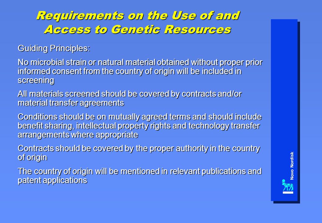 Requirements on the Use of and Access to Genetic Resources Guiding Principles: No microbial strain or natural material obtained without proper prior informed consent from the country of origin will be included in screening All materials screened should be covered by contracts and/or material transfer agreements Conditions should be on mutually agreed terms and should include benefit sharing, intellectual property rights and technology transfer arrangements where appropriate Contracts should be covered by the proper authority in the country of origin The country of origin will be mentioned in relevant publications and patent applications