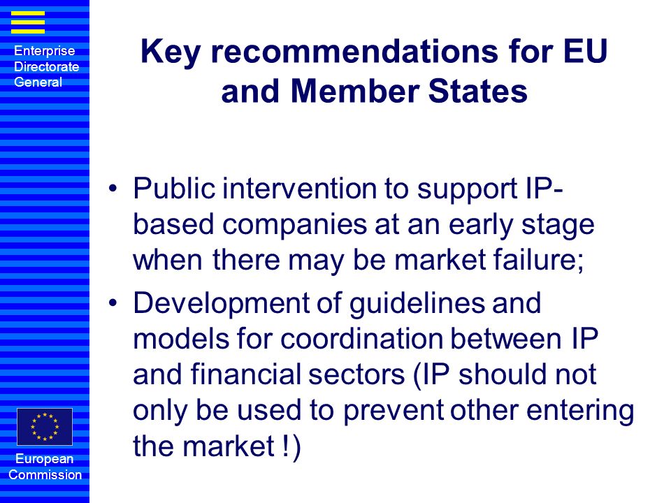 Enterprise Directorate General European Commission Key recommendations for EU and Member States Public intervention to support IP- based companies at an early stage when there may be market failure; Development of guidelines and models for coordination between IP and financial sectors (IP should not only be used to prevent other entering the market !)