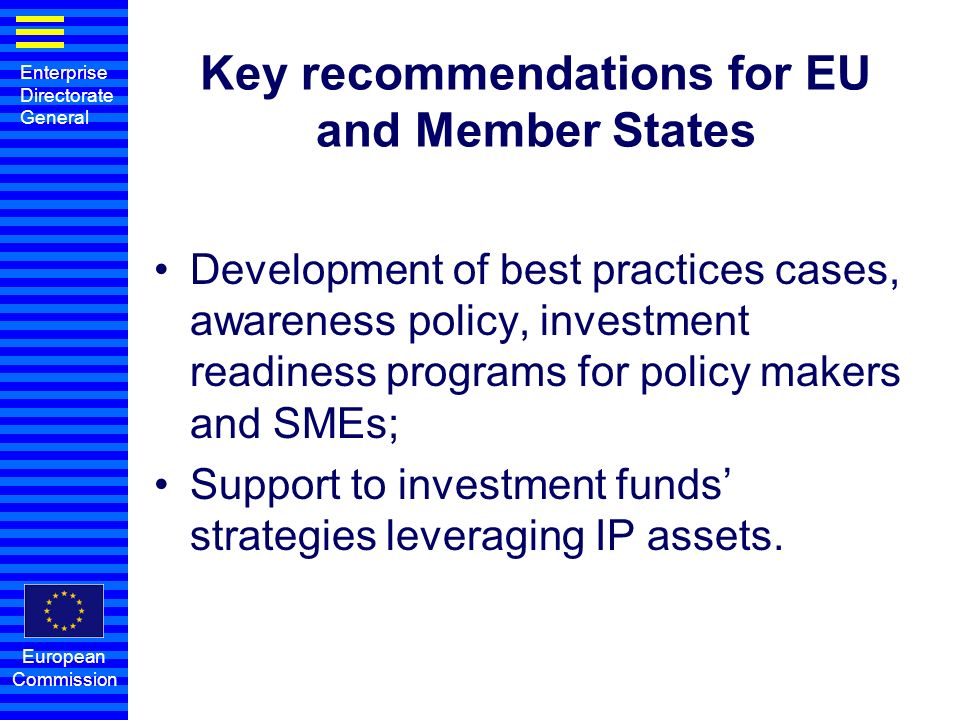 Enterprise Directorate General European Commission Key recommendations for EU and Member States Development of best practices cases, awareness policy, investment readiness programs for policy makers and SMEs; Support to investment funds strategies leveraging IP assets.