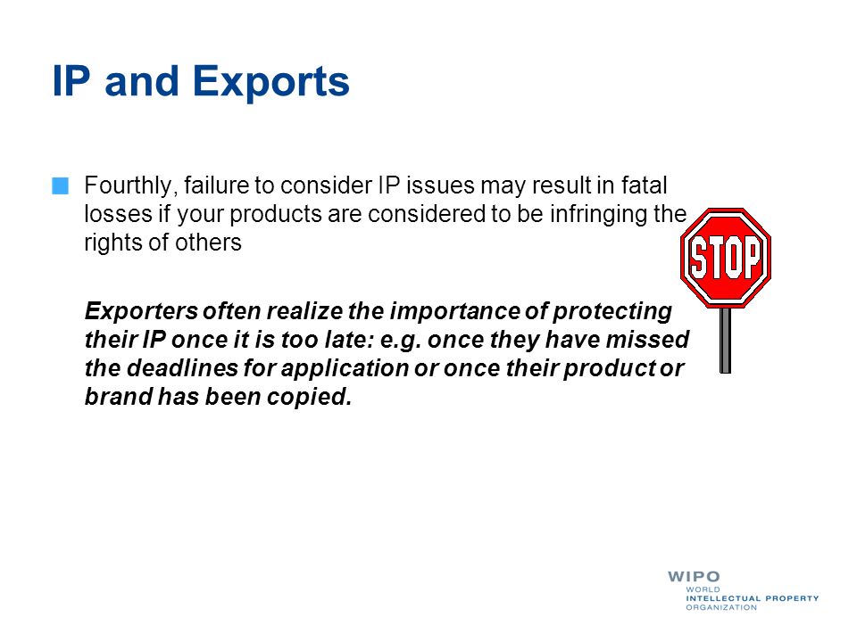 IP and Exports Fourthly, failure to consider IP issues may result in fatal losses if your products are considered to be infringing the rights of others Exporters often realize the importance of protecting their IP once it is too late: e.g.