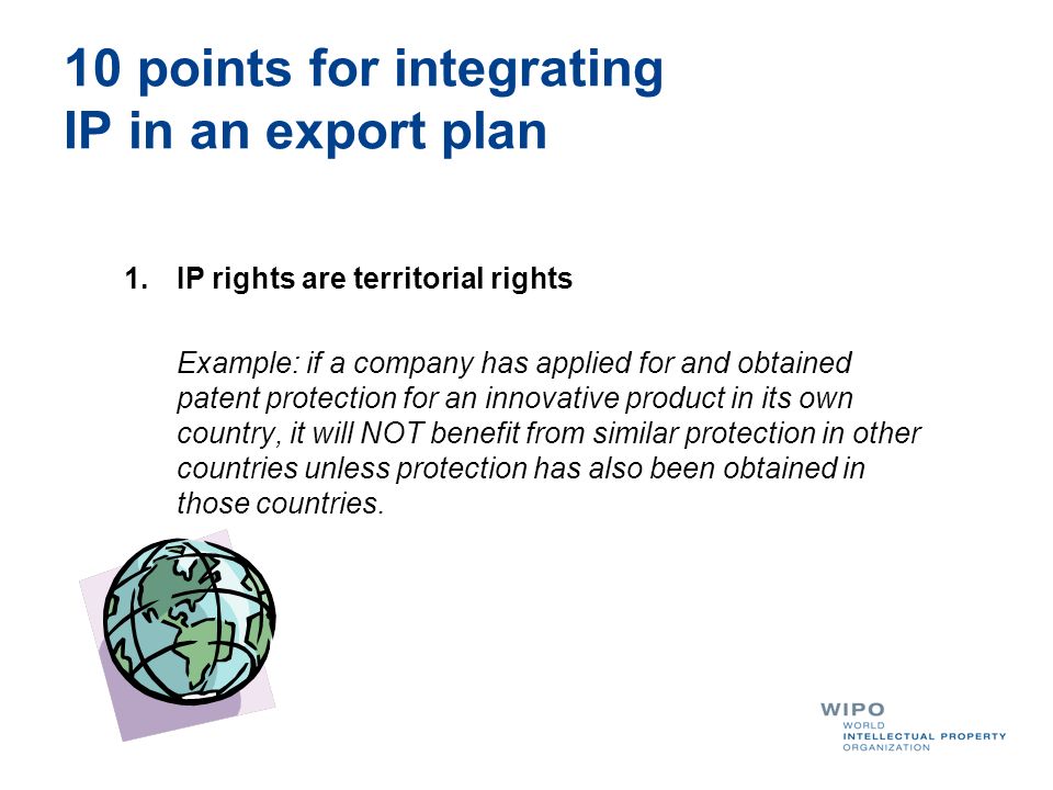 10 points for integrating IP in an export plan 1.IP rights are territorial rights Example: if a company has applied for and obtained patent protection for an innovative product in its own country, it will NOT benefit from similar protection in other countries unless protection has also been obtained in those countries.
