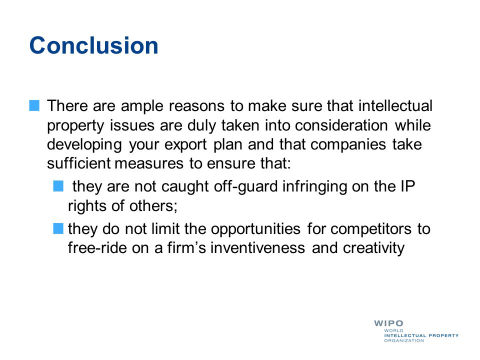 Conclusion There are ample reasons to make sure that intellectual property issues are duly taken into consideration while developing your export plan and that companies take sufficient measures to ensure that: they are not caught off-guard infringing on the IP rights of others; they do not limit the opportunities for competitors to free-ride on a firms inventiveness and creativity