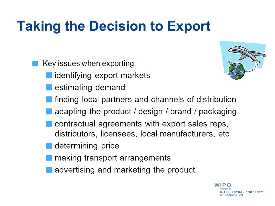 Taking the Decision to Export Key issues when exporting: identifying export markets estimating demand finding local partners and channels of distribution adapting the product / design / brand / packaging contractual agreements with export sales reps, distributors, licensees, local manufacturers, etc determining price making transport arrangements advertising and marketing the product