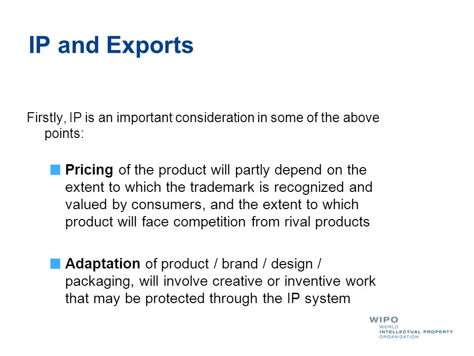 IP and Exports Firstly, IP is an important consideration in some of the above points: Pricing of the product will partly depend on the extent to which the trademark is recognized and valued by consumers, and the extent to which product will face competition from rival products Adaptation of product / brand / design / packaging, will involve creative or inventive work that may be protected through the IP system