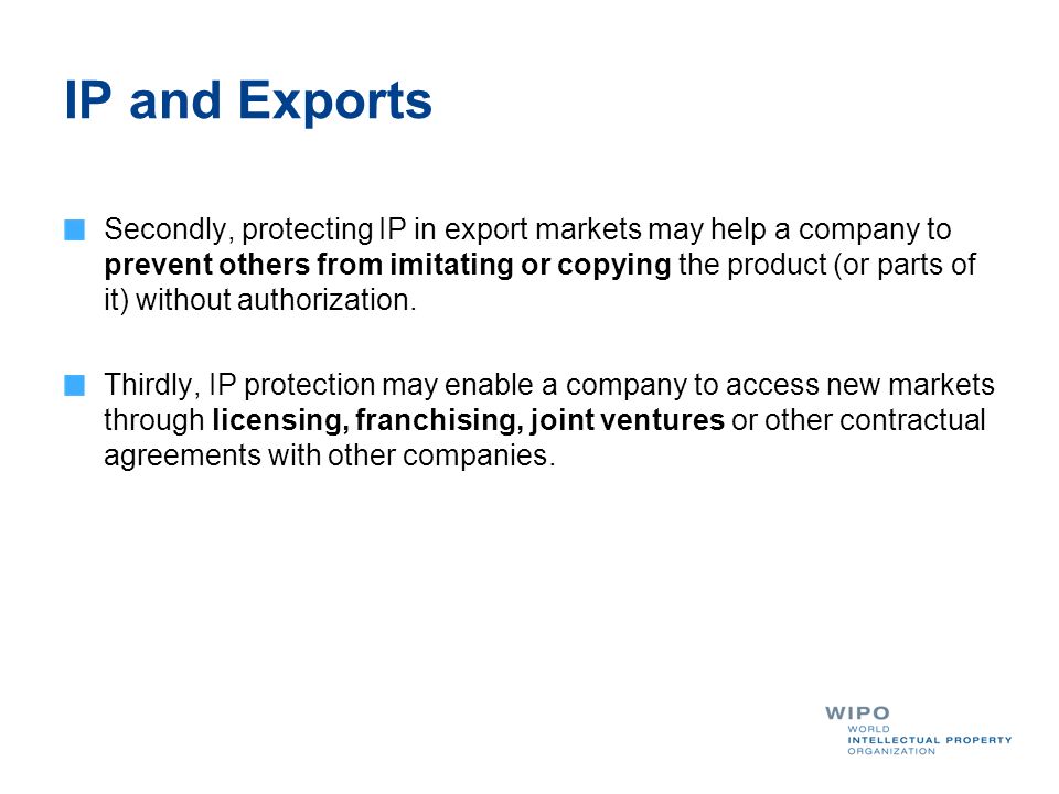 IP and Exports Secondly, protecting IP in export markets may help a company to prevent others from imitating or copying the product (or parts of it) without authorization.