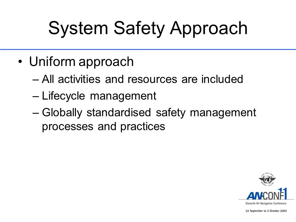 System Safety Approach Uniform approach –All activities and resources are included –Lifecycle management –Globally standardised safety management processes and practices