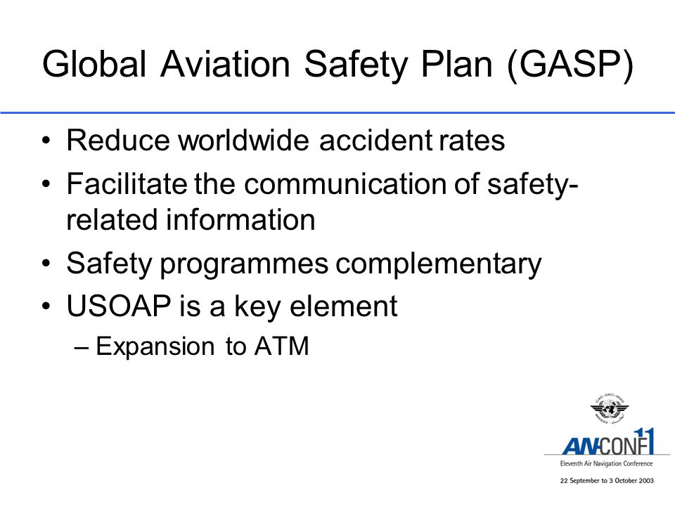 Global Aviation Safety Plan (GASP) Reduce worldwide accident rates Facilitate the communication of safety- related information Safety programmes complementary USOAP is a key element –Expansion to ATM