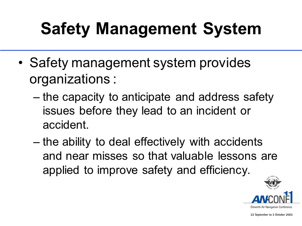 Safety Management System Safety management system provides organizations : –the capacity to anticipate and address safety issues before they lead to an incident or accident.