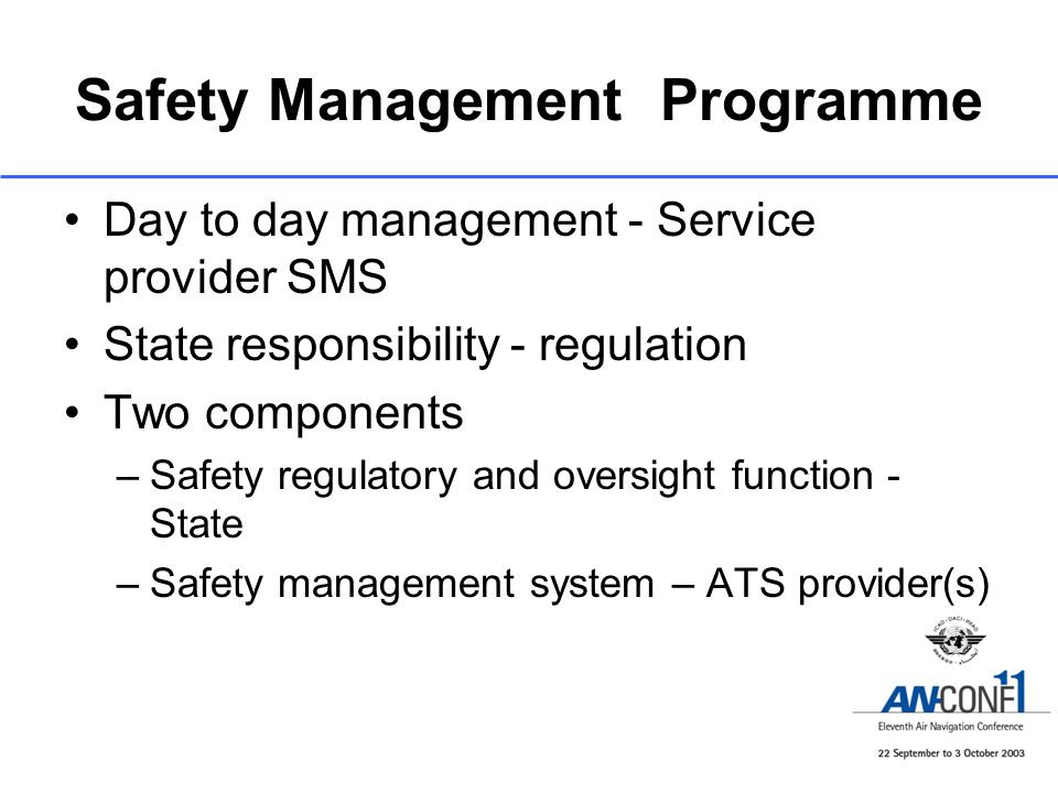 Safety Management Programme Day to day management - Service provider SMS State responsibility - regulation Two components –Safety regulatory and oversight function - State –Safety management system – ATS provider(s)