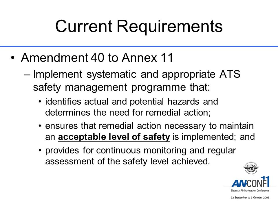 Current Requirements Amendment 40 to Annex 11 –Implement systematic and appropriate ATS safety management programme that: identifies actual and potential hazards and determines the need for remedial action; ensures that remedial action necessary to maintain an acceptable level of safety is implemented; and provides for continuous monitoring and regular assessment of the safety level achieved.
