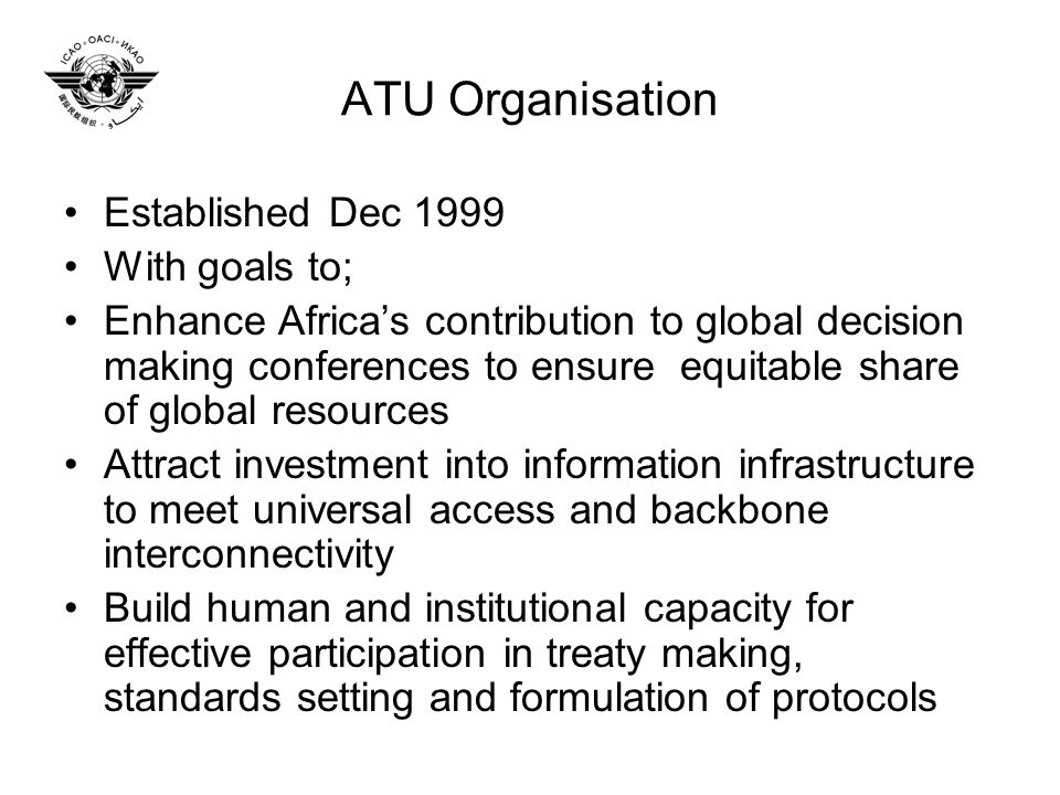 ATU Organisation Established Dec 1999 With goals to; Enhance Africas contribution to global decision making conferences to ensure equitable share of global resources Attract investment into information infrastructure to meet universal access and backbone interconnectivity Build human and institutional capacity for effective participation in treaty making, standards setting and formulation of protocols
