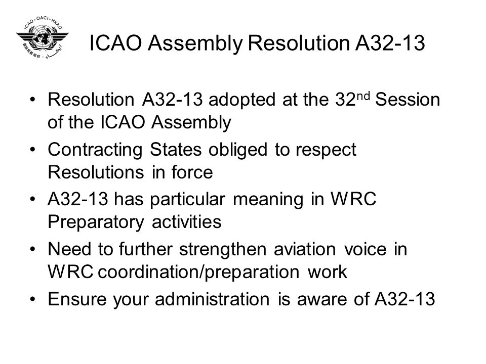 ICAO Assembly Resolution A32-13 Resolution A32-13 adopted at the 32 nd Session of the ICAO Assembly Contracting States obliged to respect Resolutions in force A32-13 has particular meaning in WRC Preparatory activities Need to further strengthen aviation voice in WRC coordination/preparation work Ensure your administration is aware of A32-13
