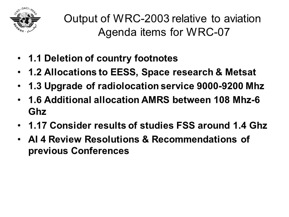 Output of WRC-2003 relative to aviation Agenda items for WRC Deletion of country footnotes 1.2 Allocations to EESS, Space research & Metsat 1.3 Upgrade of radiolocation service Mhz 1.6 Additional allocation AMRS between 108 Mhz-6 Ghz 1.17 Consider results of studies FSS around 1.4 Ghz AI 4 Review Resolutions & Recommendations of previous Conferences