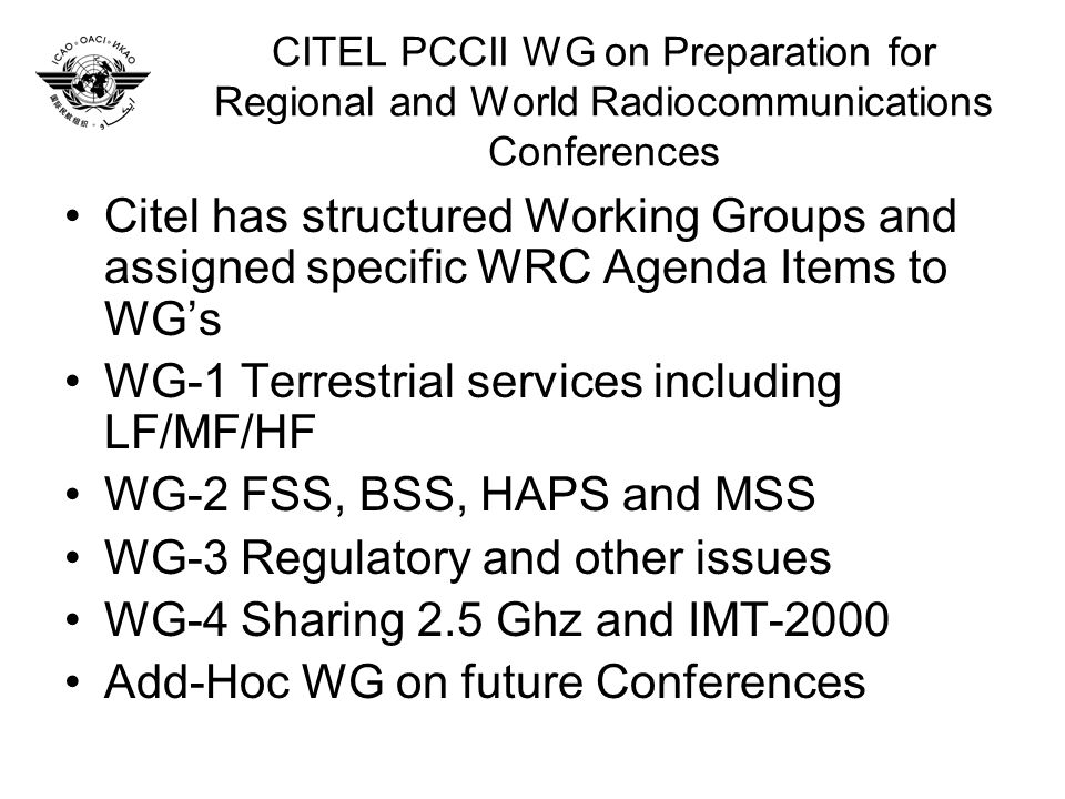 CITEL PCCII WG on Preparation for Regional and World Radiocommunications Conferences Citel has structured Working Groups and assigned specific WRC Agenda Items to WGs WG-1 Terrestrial services including LF/MF/HF WG-2 FSS, BSS, HAPS and MSS WG-3 Regulatory and other issues WG-4 Sharing 2.5 Ghz and IMT-2000 Add-Hoc WG on future Conferences