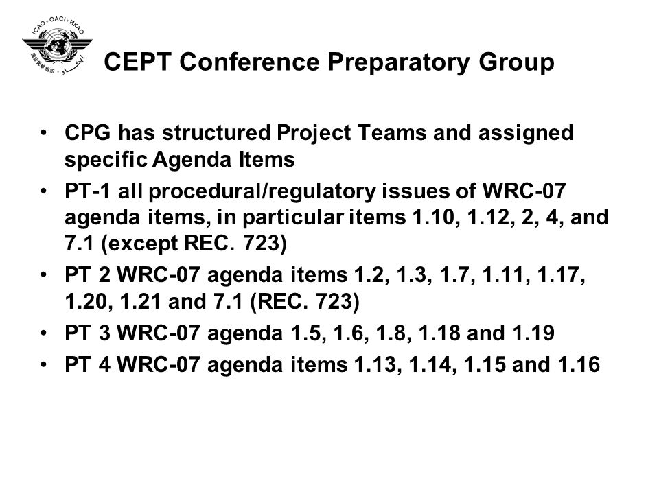 CEPT Conference Preparatory Group CPG has structured Project Teams and assigned specific Agenda Items PT-1 all procedural/regulatory issues of WRC-07 agenda items, in particular items 1.10, 1.12, 2, 4, and 7.1 (except REC.