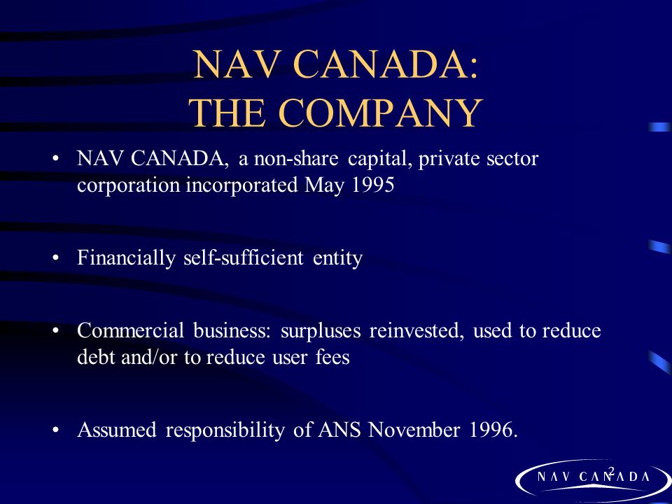 2 NAV CANADA: THE COMPANY NAV CANADA, a non-share capital, private sector corporation incorporated May 1995 Financially self-sufficient entity Commercial business: surpluses reinvested, used to reduce debt and/or to reduce user fees Assumed responsibility of ANS November 1996.
