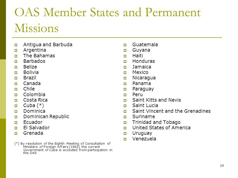 10 OAS Member States and Permanent Missions Antigua and Barbuda Argentina The Bahamas Barbados Belize Bolivia Brazil Canada Chile Colombia Costa Rica Cuba (*) Dominica Dominican Republic Ecuador El Salvador Grenada (*) By resolution of the Eighth Meeting of Consultation of Ministers of Foreign Affairs (1962) the current Government of Cuba is excluded from participation in the OAS Guatemala Guyana Haiti Honduras Jamaica Mexico Nicaragua Panama Paraguay Peru Saint Kitts and Nevis Saint Lucia Saint Vincent and the Grenadines Suriname Trinidad and Tobago United States of America Uruguay Venezuela