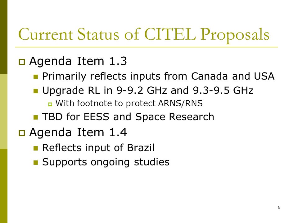 6 Current Status of CITEL Proposals Agenda Item 1.3 Primarily reflects inputs from Canada and USA Upgrade RL in GHz and GHz With footnote to protect ARNS/RNS TBD for EESS and Space Research Agenda Item 1.4 Reflects input of Brazil Supports ongoing studies