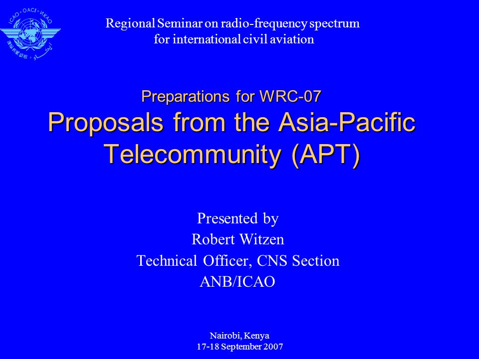 Nairobi, Kenya September 2007 Preparations for WRC-07 Proposals from the Asia-Pacific Telecommunity (APT) Presented by Robert Witzen Technical Officer, CNS Section ANB/ICAO Regional Seminar on radio-frequency spectrum for international civil aviation