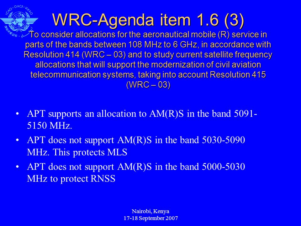 Nairobi, Kenya September 2007 WRC-Agenda item 1.6 (3) To consider allocations for the aeronautical mobile (R) service in parts of the bands between 108 MHz to 6 GHz, in accordance with Resolution 414 (WRC – 03) and to study current satellite frequency allocations that will support the modernization of civil aviation telecommunication systems, taking into account Resolution 415 (WRC – 03) APT supports an allocation to AM(R)S in the band MHz.