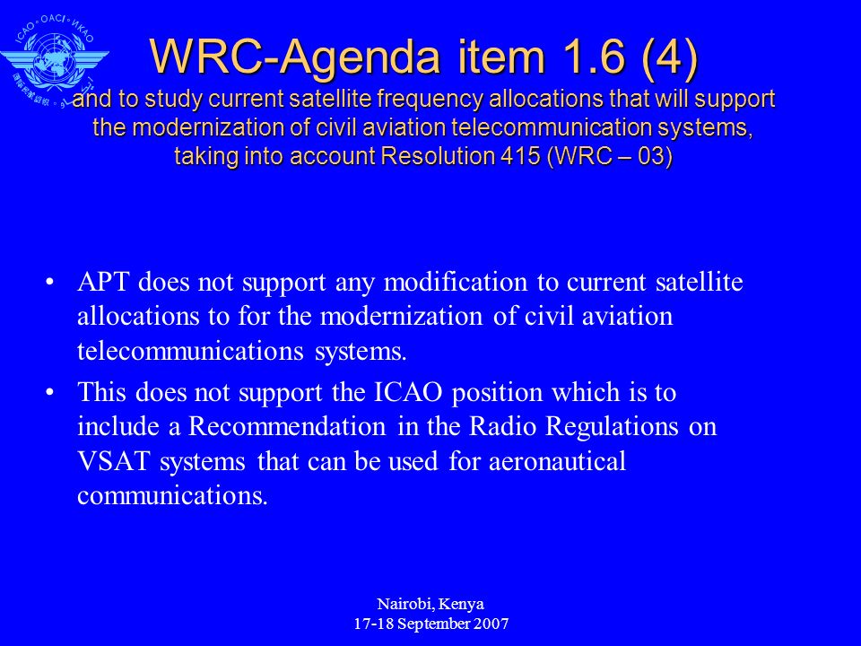Nairobi, Kenya September 2007 WRC-Agenda item 1.6 (4) and to study current satellite frequency allocations that will support the modernization of civil aviation telecommunication systems, taking into account Resolution 415 (WRC – 03) APT does not support any modification to current satellite allocations to for the modernization of civil aviation telecommunications systems.