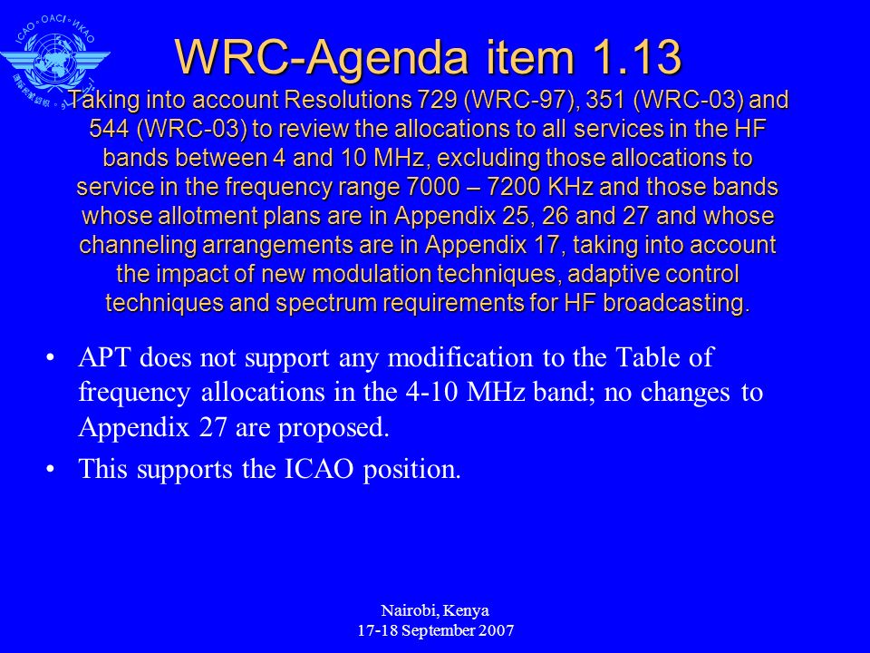 Nairobi, Kenya September 2007 WRC-Agenda item 1.13 Taking into account Resolutions 729 (WRC-97), 351 (WRC-03) and 544 (WRC-03) to review the allocations to all services in the HF bands between 4 and 10 MHz, excluding those allocations to service in the frequency range 7000 – 7200 KHz and those bands whose allotment plans are in Appendix 25, 26 and 27 and whose channeling arrangements are in Appendix 17, taking into account the impact of new modulation techniques, adaptive control techniques and spectrum requirements for HF broadcasting.