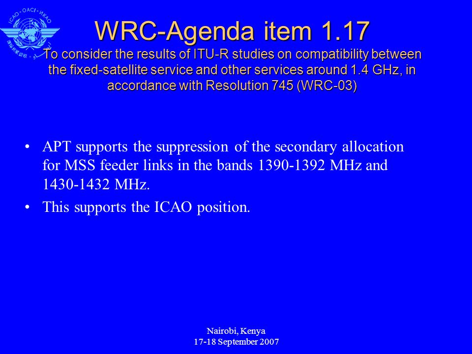 Nairobi, Kenya September 2007 WRC-Agenda item 1.17 To consider the results of ITU-R studies on compatibility between the fixed-satellite service and other services around 1.4 GHz, in accordance with Resolution 745 (WRC-03) APT supports the suppression of the secondary allocation for MSS feeder links in the bands MHz and MHz.