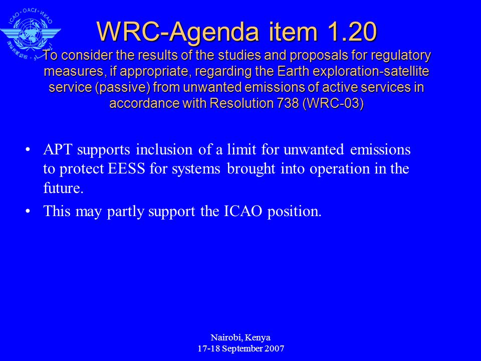 Nairobi, Kenya September 2007 WRC-Agenda item 1.20 To consider the results of the studies and proposals for regulatory measures, if appropriate, regarding the Earth exploration-satellite service (passive) from unwanted emissions of active services in accordance with Resolution 738 (WRC-03) APT supports inclusion of a limit for unwanted emissions to protect EESS for systems brought into operation in the future.