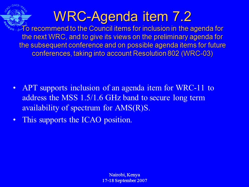 Nairobi, Kenya September 2007 WRC-Agenda item 7.2 To recommend to the Council items for inclusion in the agenda for the next WRC, and to give its views on the preliminary agenda for the subsequent conference and on possible agenda items for future conferences, taking into account Resolution 802 (WRC-03) APT supports inclusion of an agenda item for WRC-11 to address the MSS 1.5/1.6 GHz band to secure long term availability of spectrum for AMS(R)S.