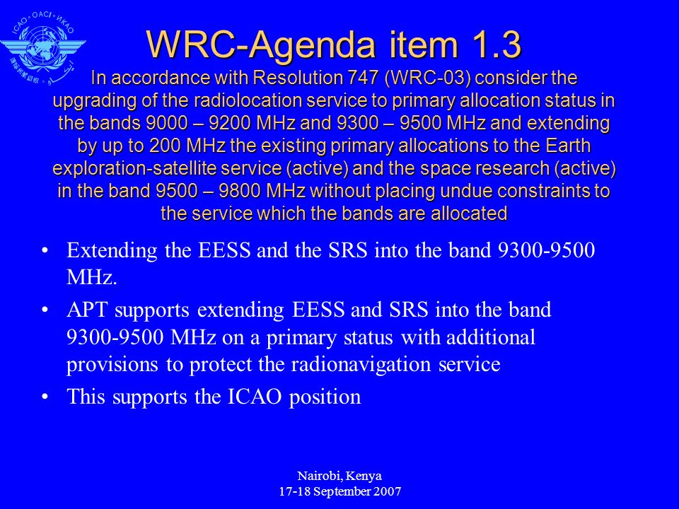 Nairobi, Kenya September 2007 WRC-Agenda item 1.3 In accordance with Resolution 747 (WRC-03) consider the upgrading of the radiolocation service to primary allocation status in the bands 9000 – 9200 MHz and 9300 – 9500 MHz and extending by up to 200 MHz the existing primary allocations to the Earth exploration-satellite service (active) and the space research (active) in the band 9500 – 9800 MHz without placing undue constraints to the service which the bands are allocated Extending the EESS and the SRS into the band MHz.