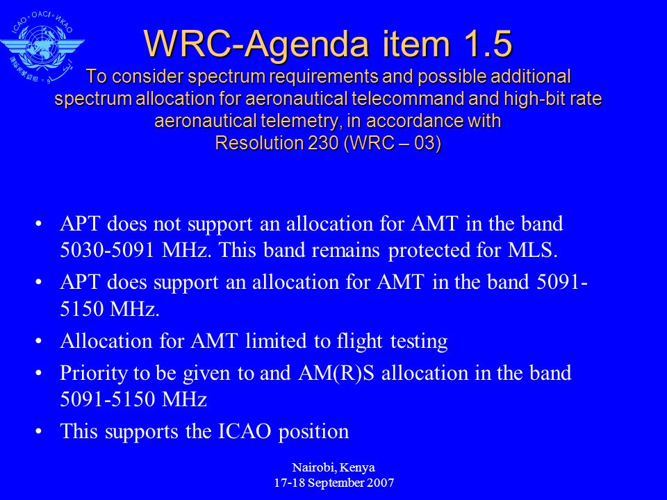 Nairobi, Kenya September 2007 WRC-Agenda item 1.5 To consider spectrum requirements and possible additional spectrum allocation for aeronautical telecommand and high-bit rate aeronautical telemetry, in accordance with Resolution 230 (WRC – 03) APT does not support an allocation for AMT in the band MHz.